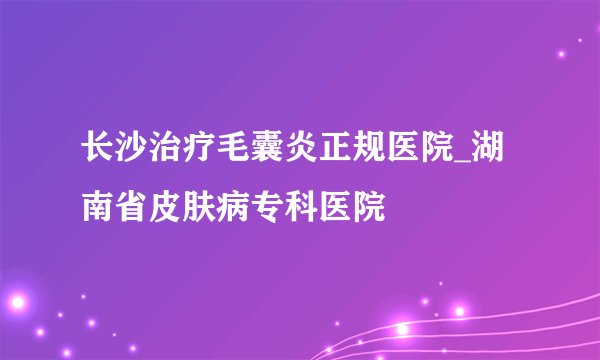 长沙治疗毛囊炎正规医院_湖南省皮肤病专科医院