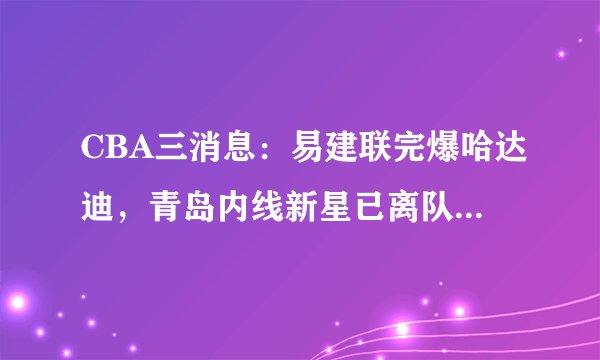 CBA三消息:易建联完爆哈达迪,青岛内线新星已离队,刘传兴爆发
