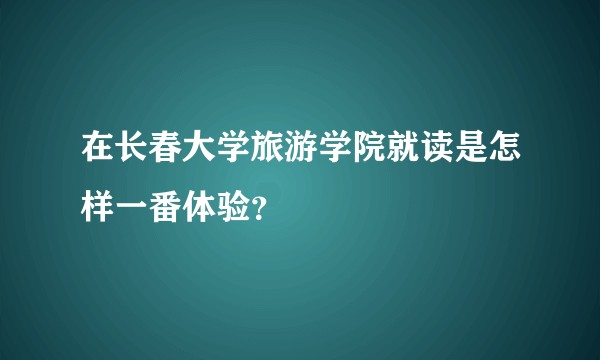 在长春大学旅游学院就读是怎样一番体验？