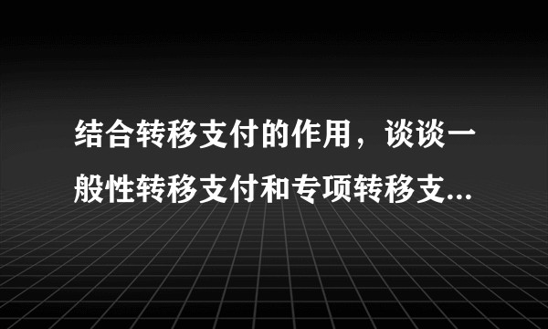 结合转移支付的作用，谈谈一般性转移支付和专项转移支付的不同？
