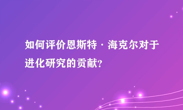 如何评价恩斯特·海克尔对于进化研究的贡献？