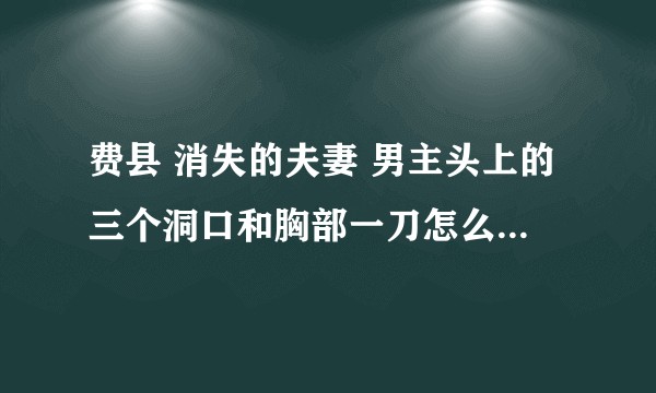 费县 消失的夫妻 男主头上的三个洞口和胸部一刀怎么回事  我在笔录上没看到有这点？