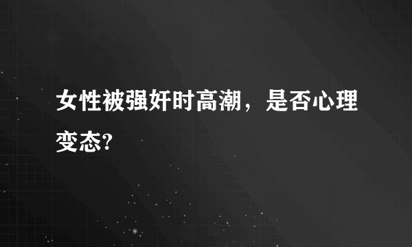 女性被强奸时高潮，是否心理变态?