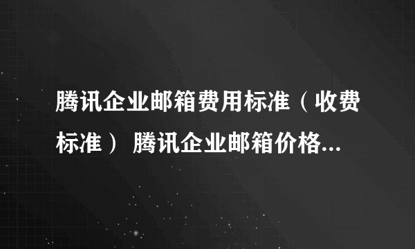 腾讯企业邮箱费用标准（收费标准） 腾讯企业邮箱价格表，其中有哪些值得关注的信息？