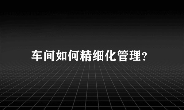 车间如何精细化管理？