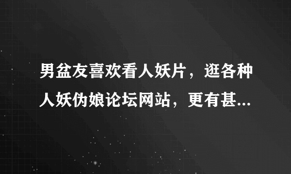 男盆友喜欢看人妖片，逛各种人妖伪娘论坛网站，更有甚者穿女性丝袜……正常吗？