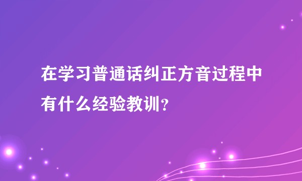 在学习普通话纠正方音过程中有什么经验教训？