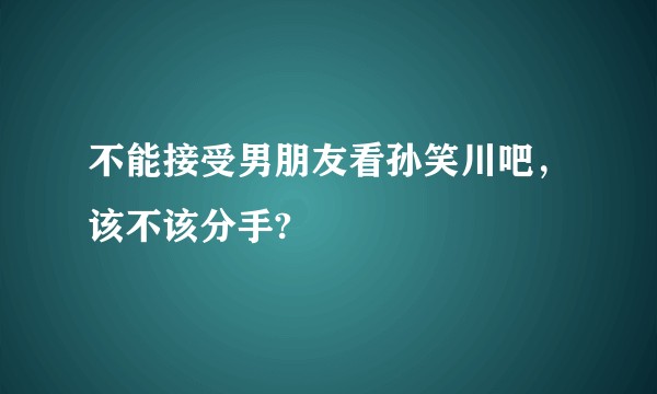 不能接受男朋友看孙笑川吧，该不该分手?