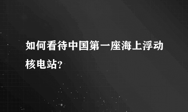 如何看待中国第一座海上浮动核电站？