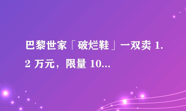 巴黎世家「破烂鞋」一双卖 1.2 万元，限量 100 双，为什么有人会买单？