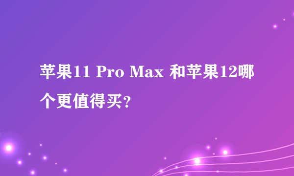 苹果11 Pro Max 和苹果12哪个更值得买？