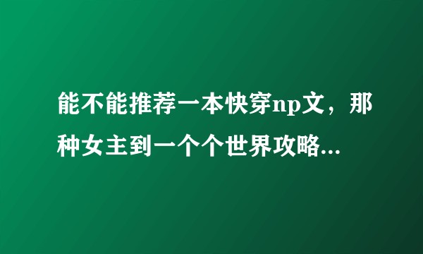 能不能推荐一本快穿np文，那种女主到一个个世界攻略男配的，最好不要肉?