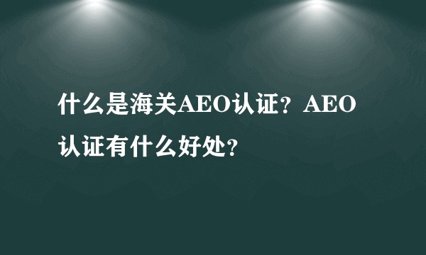 什么是海关AEO认证？AEO认证有什么好处？