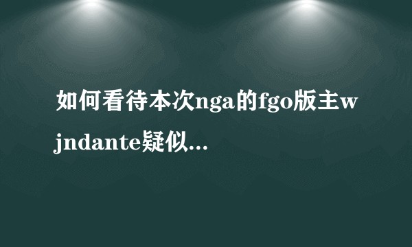 如何看待本次nga的fgo版主wjndante疑似和b站运营有勾结的事件。？