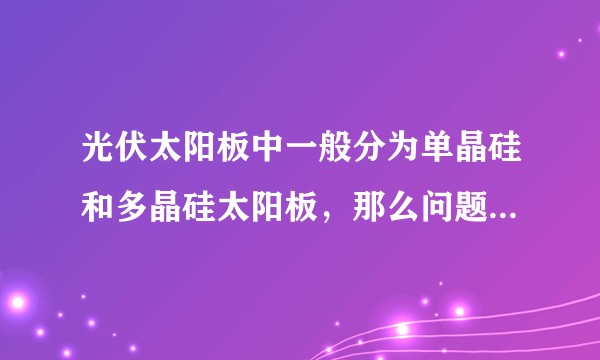 光伏太阳板中一般分为单晶硅和多晶硅太阳板，那么问题来了，它们有什么区别？各自的优点和缺点是什么？