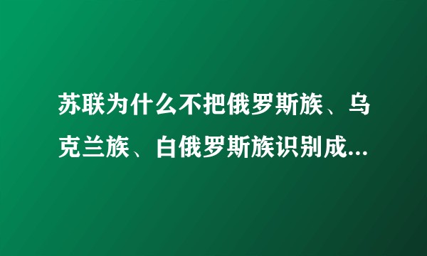 苏联为什么不把俄罗斯族、乌克兰族、白俄罗斯族识别成一个民族？