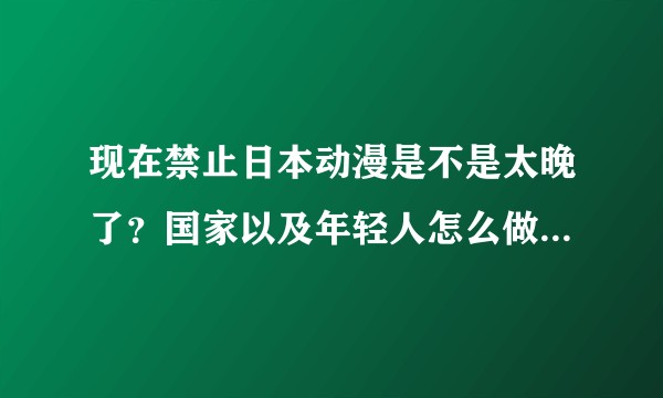 现在禁止日本动漫是不是太晚了?国家以及年轻人怎么做才能让孩子免受日本的文化入侵呢?