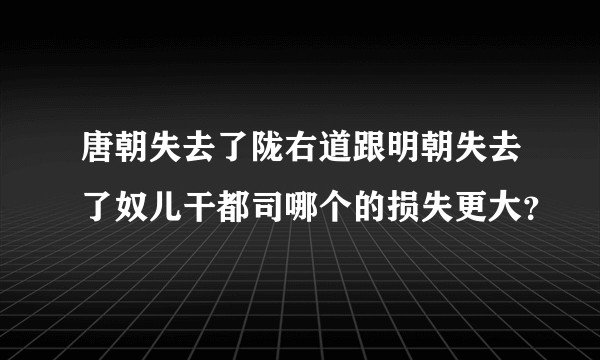 唐朝失去了陇右道跟明朝失去了奴儿干都司哪个的损失更大?