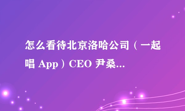 怎么看待北京洛哈公司（一起唱 App）CEO 尹桑如此「裁员」？