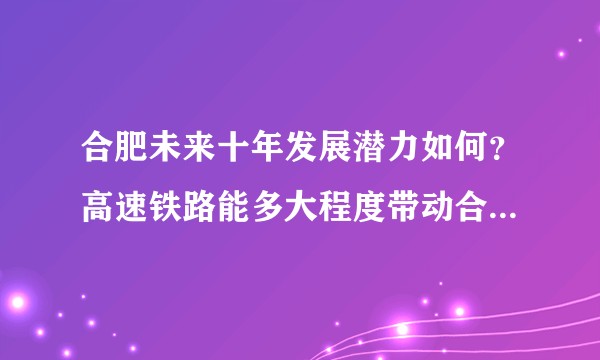 合肥未来十年发展潜力如何？高速铁路能多大程度带动合肥和安徽省的经济？