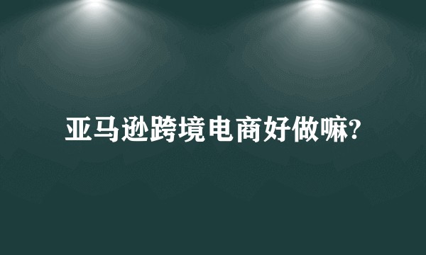 亚马逊跨境电商好做嘛?