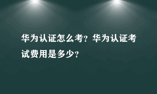华为认证怎么考？华为认证考试费用是多少？