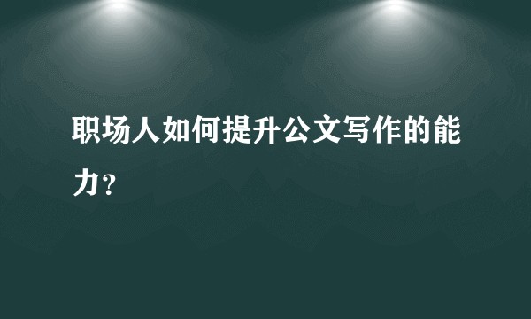 职场人如何提升公文写作的能力？