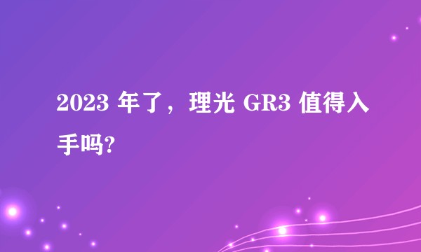 2023 年了，理光 GR3 值得入手吗?