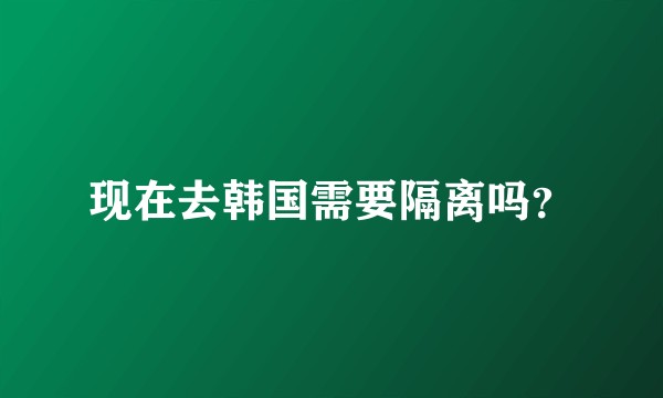 现在去韩国需要隔离吗？
