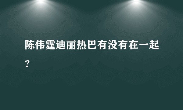 陈伟霆迪丽热巴有没有在一起？