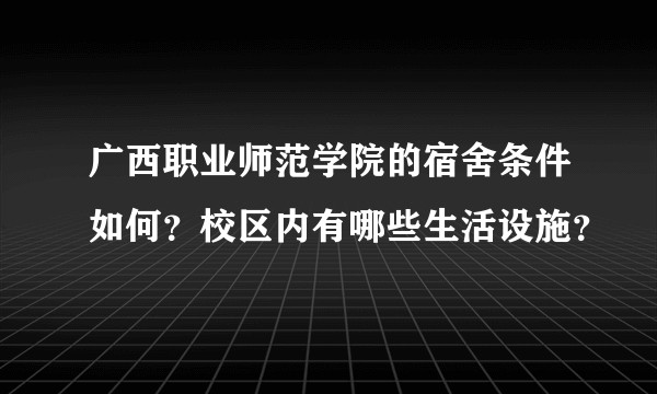 广西职业师范学院的宿舍条件如何？校区内有哪些生活设施？