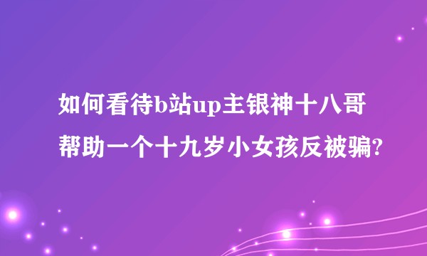 如何看待b站up主银神十八哥帮助一个十九岁小女孩反被骗?