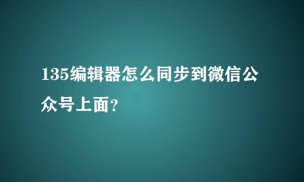 135编辑器怎么同步到微信公众号上面？