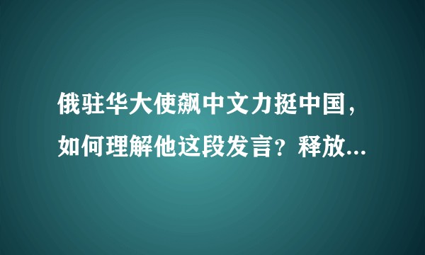 俄驻华大使飙中文力挺中国，如何理解他这段发言？释放了什么信号？