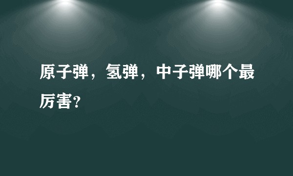 原子弹，氢弹，中子弹哪个最厉害？