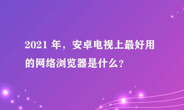 2021 年，安卓电视上最好用的网络浏览器是什么？