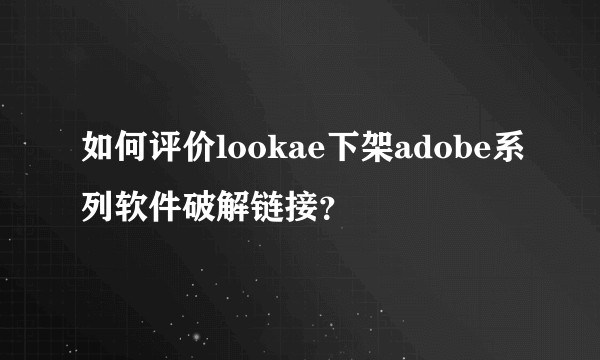如何评价lookae下架adobe系列软件破解链接？
