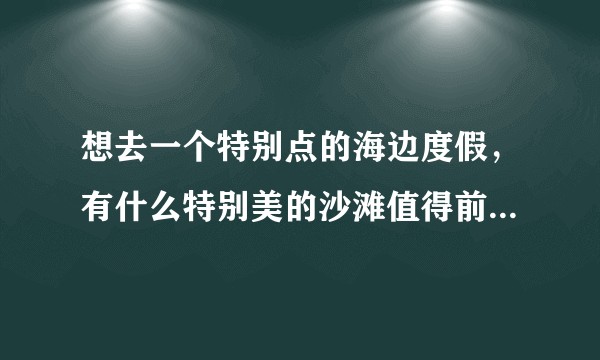 想去一个特别点的海边度假，有什么特别美的沙滩值得前往的吗？