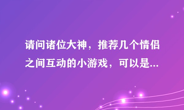 请问诸位大神，推荐几个情侣之间互动的小游戏，可以是网络游戏，也可以是现实中的互动游戏？