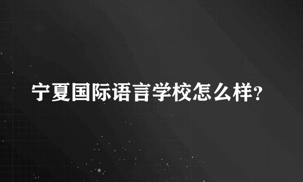 宁夏国际语言学校怎么样？