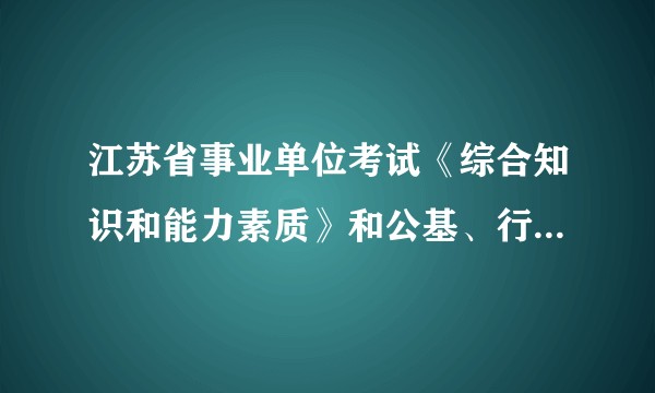 江苏省事业单位考试《综合知识和能力素质》和公基、行测、申论什么的，是有区别的吗？看了些回答我都懵了?