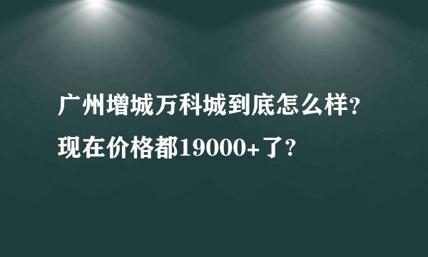 广州增城万科城到底怎么样？现在价格都19000+了?