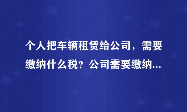 个人把车辆租赁给公司,需要缴纳什么税?公司需要缴纳什么税?