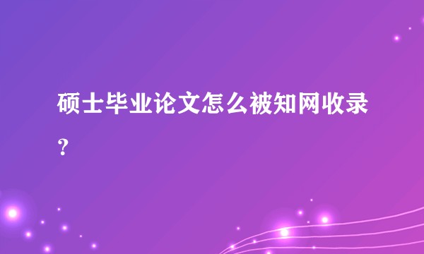 硕士毕业论文怎么被知网收录？