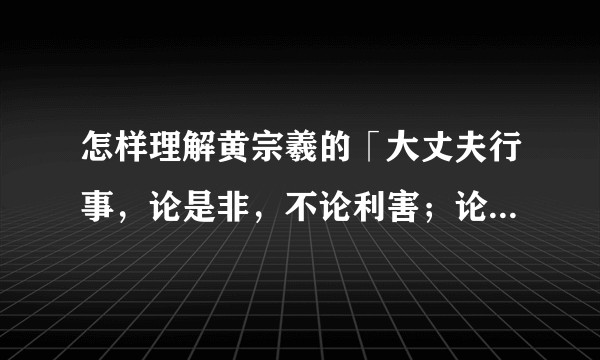 怎样理解黄宗羲的「大丈夫行事,论是非,不论利害;论顺逆,不论成败;论万世,不论一生」?