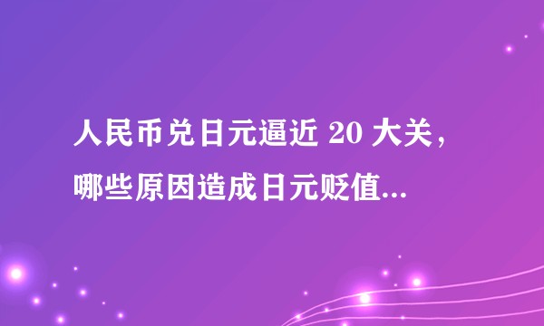 人民币兑日元逼近 20 大关，哪些原因造成日元贬值？将会带来哪些影响？