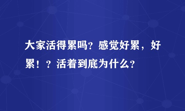 大家活得累吗?感觉好累,好累!?活着到底为什么?
