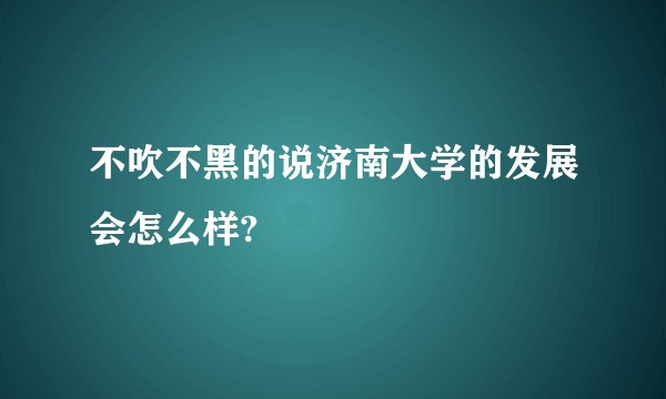 不吹不黑的说济南大学的发展会怎么样?