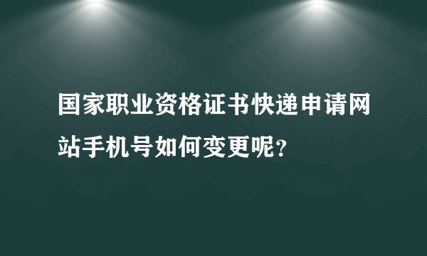 国家职业资格证书快递申请网站手机号如何变更呢？
