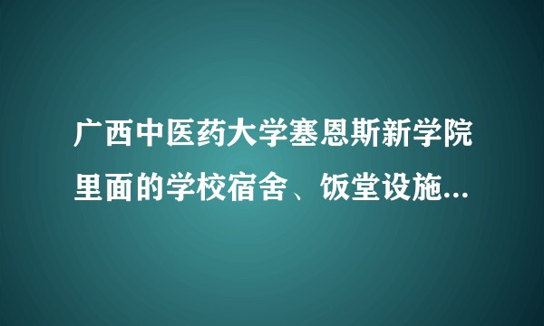 广西中医药大学塞恩斯新学院里面的学校宿舍、饭堂设施、生活方便吗？